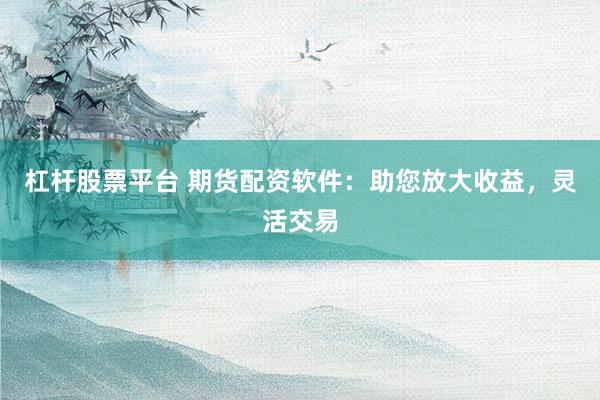 杠杆股票平台 期货配资软件：助您放大收益，灵活交易