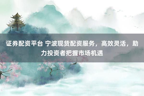 证券配资平台 宁波现货配资服务，高效灵活，助力投资者把握市场机遇
