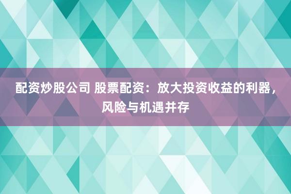 配资炒股公司 股票配资：放大投资收益的利器，风险与机遇并存