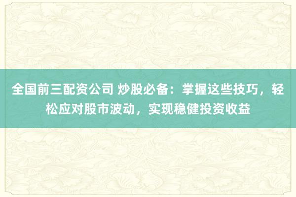 全国前三配资公司 炒股必备：掌握这些技巧，轻松应对股市波动，实现稳健投资收益