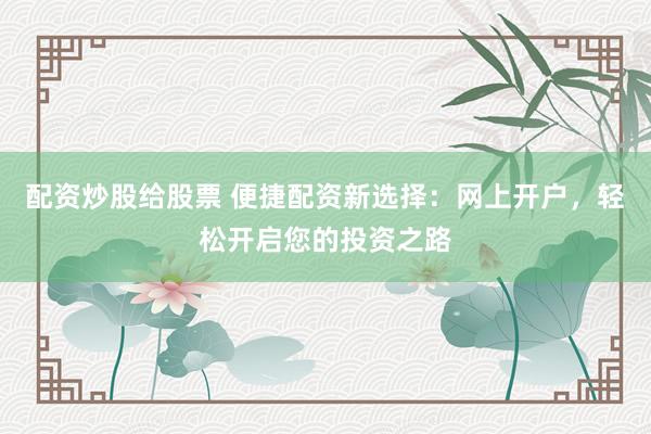 配资炒股给股票 便捷配资新选择：网上开户，轻松开启您的投资之路