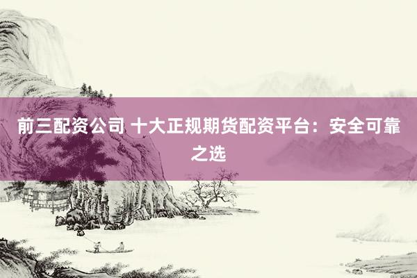 前三配资公司 十大正规期货配资平台：安全可靠之选