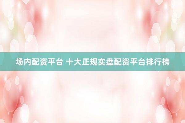 场内配资平台 十大正规实盘配资平台排行榜