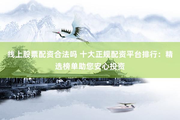 线上股票配资合法吗 十大正规配资平台排行：精选榜单助您安心投资