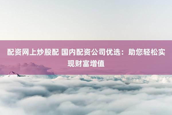 配资网上炒股配 国内配资公司优选：助您轻松实现财富增值