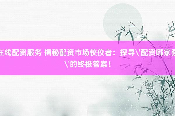 在线配资服务 揭秘配资市场佼佼者：探寻'配资哪家强'的终极答案！