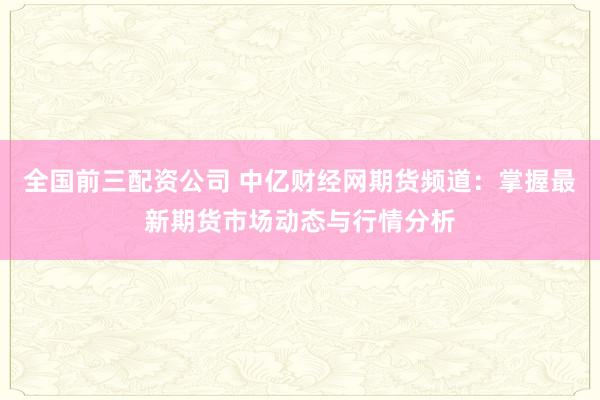 全国前三配资公司 中亿财经网期货频道：掌握最新期货市场动态与行情分析