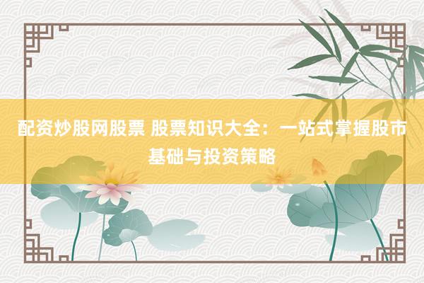 配资炒股网股票 股票知识大全：一站式掌握股市基础与投资策略