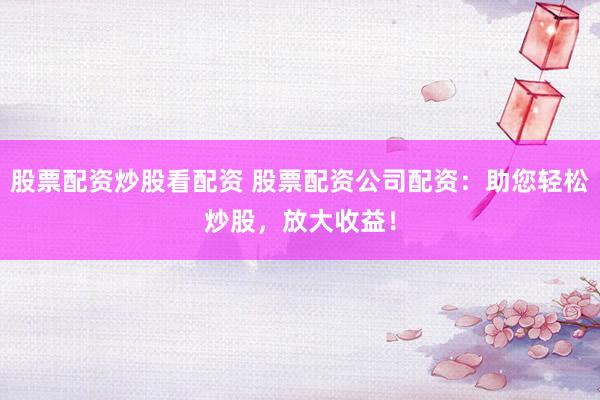 股票配资炒股看配资 股票配资公司配资：助您轻松炒股，放大收益！