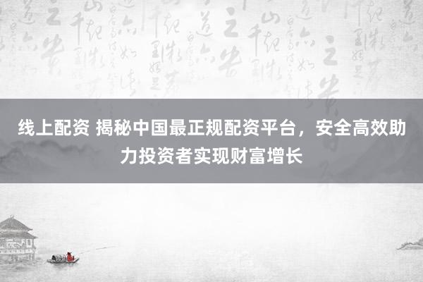 线上配资 揭秘中国最正规配资平台，安全高效助力投资者实现财富增长