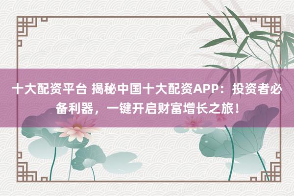 十大配资平台 揭秘中国十大配资APP：投资者必备利器，一键开启财富增长之旅！