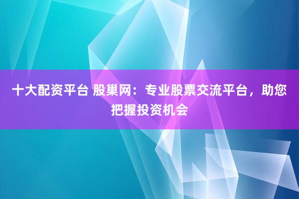 十大配资平台 股巢网：专业股票交流平台，助您把握投资机会