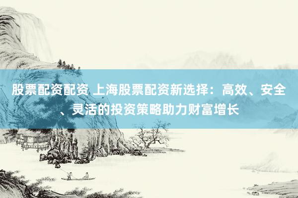 股票配资配资 上海股票配资新选择：高效、安全、灵活的投资策略助力财富增长