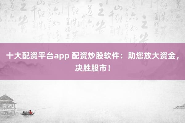 十大配资平台app 配资炒股软件：助您放大资金，决胜股市！