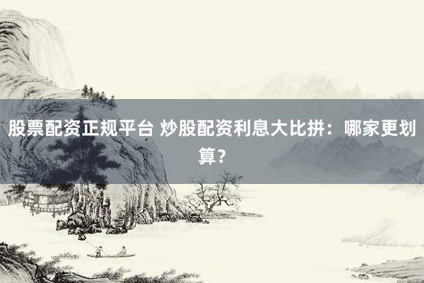 股票配资正规平台 炒股配资利息大比拼：哪家更划算？