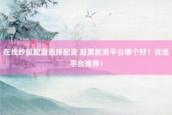 在线炒股配资选择配资 股票配资平台哪个好？优选平台推荐！