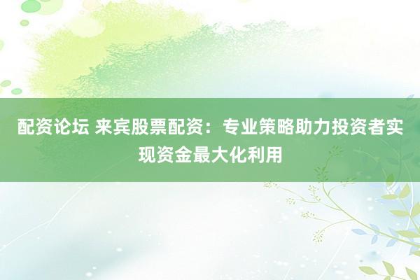 配资论坛 来宾股票配资：专业策略助力投资者实现资金最大化利用