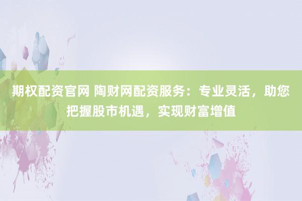 期权配资官网 陶财网配资服务：专业灵活，助您把握股市机遇，实现财富增值