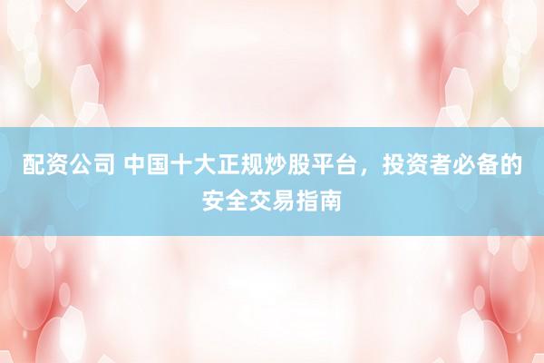 配资公司 中国十大正规炒股平台，投资者必备的安全交易指南