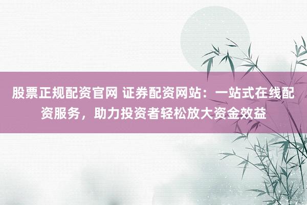 股票正规配资官网 证券配资网站：一站式在线配资服务，助力投资者轻松放大资金效益