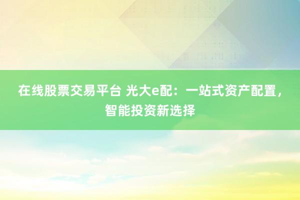 在线股票交易平台 光大e配：一站式资产配置，智能投资新选择