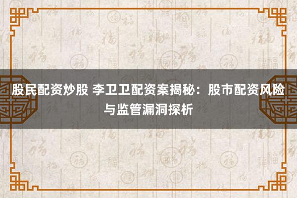 股民配资炒股 李卫卫配资案揭秘：股市配资风险与监管漏洞探析