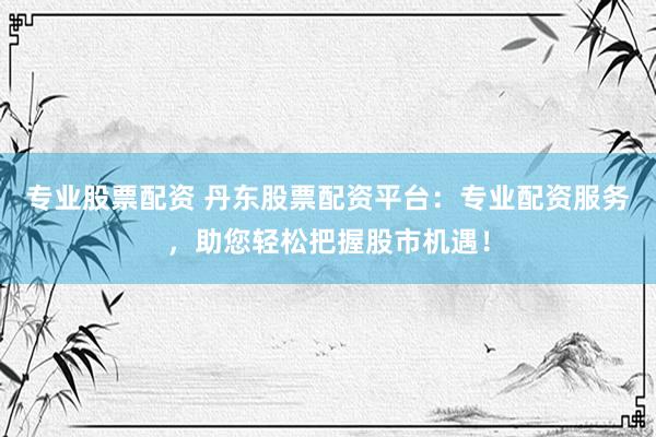 专业股票配资 丹东股票配资平台：专业配资服务，助您轻松把握股市机遇！