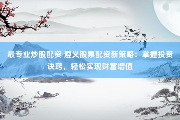 最专业炒股配资 遵义股票配资新策略：掌握投资诀窍，轻松实现财富增值