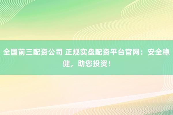 全国前三配资公司 正规实盘配资平台官网：安全稳健，助您投资！