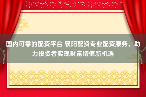 国内可靠的配资平台 襄阳配资专业配资服务，助力投资者实现财富增值新机遇