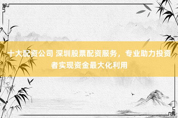 十大配资公司 深圳股票配资服务，专业助力投资者实现资金最大化利用