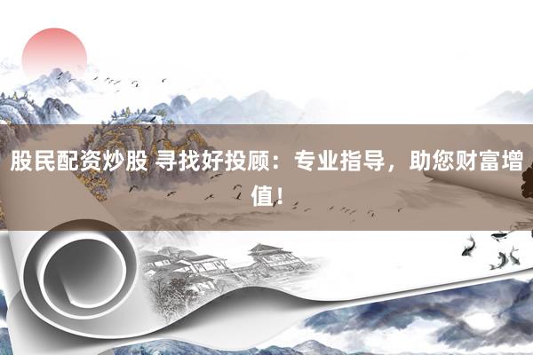 股民配资炒股 寻找好投顾：专业指导，助您财富增值！
