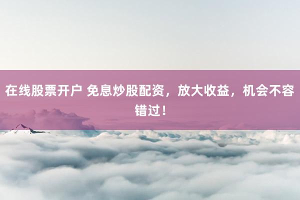 在线股票开户 免息炒股配资，放大收益，机会不容错过！