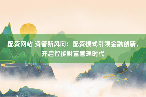 配资网站 资管新风向：配资模式引领金融创新，开启智能财富管理时代
