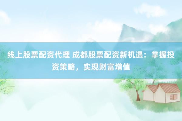 线上股票配资代理 成都股票配资新机遇：掌握投资策略，实现财富增值