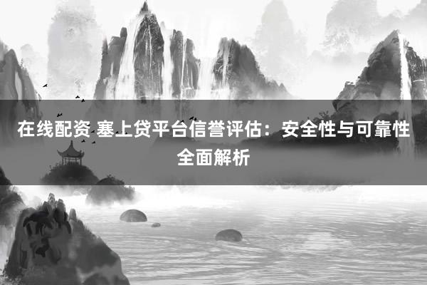 在线配资 塞上贷平台信誉评估：安全性与可靠性全面解析