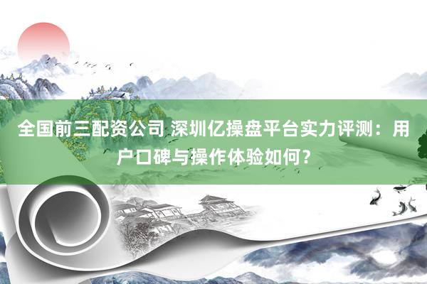 全国前三配资公司 深圳亿操盘平台实力评测：用户口碑与操作体验如何？