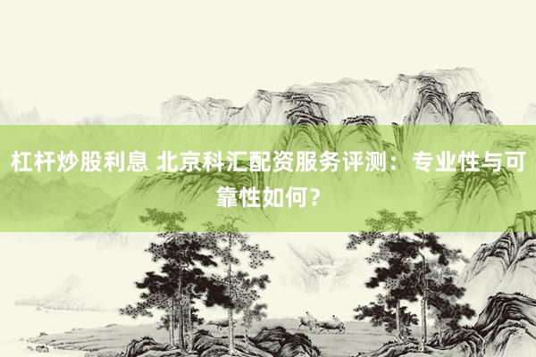 杠杆炒股利息 北京科汇配资服务评测：专业性与可靠性如何？