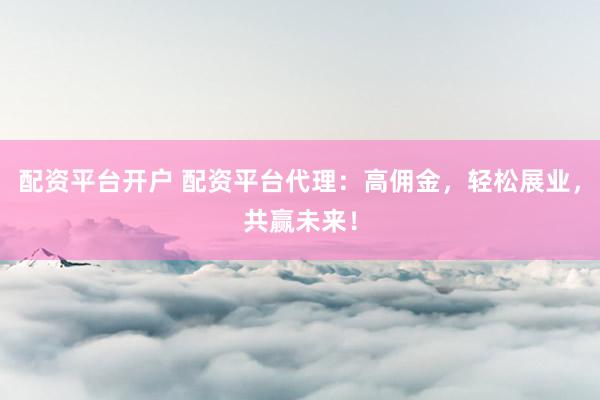 配资平台开户 配资平台代理：高佣金，轻松展业，共赢未来！