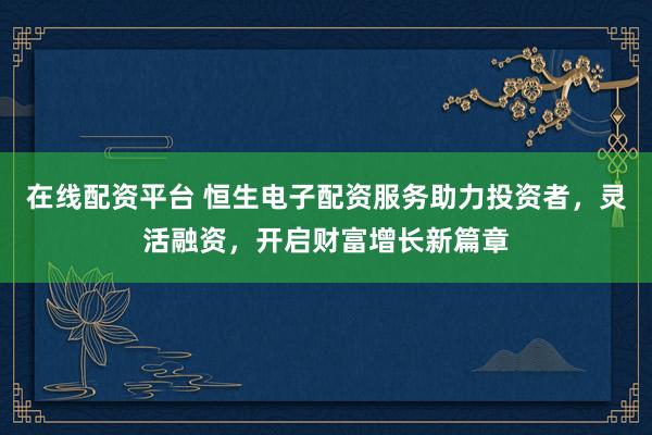 在线配资平台 恒生电子配资服务助力投资者，灵活融资，开启财富增长新篇章