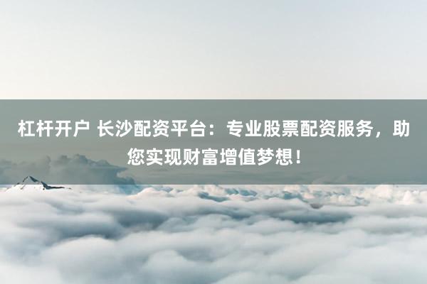 杠杆开户 长沙配资平台：专业股票配资服务，助您实现财富增值梦想！