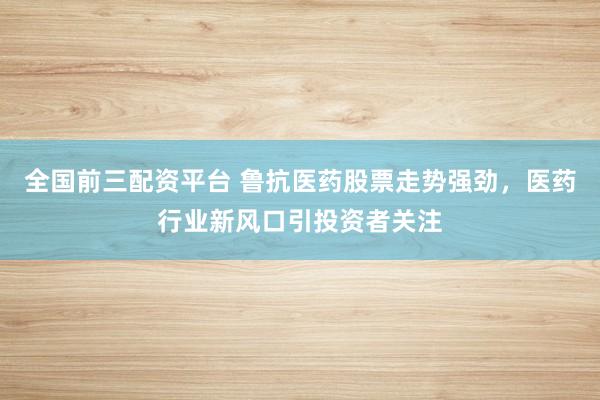 全国前三配资平台 鲁抗医药股票走势强劲，医药行业新风口引投资者关注