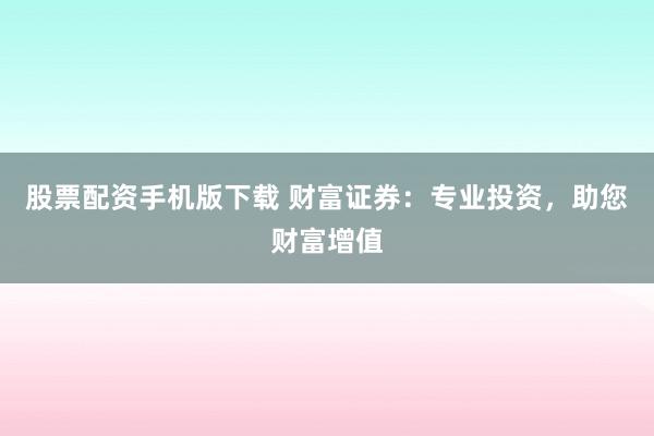 股票配资手机版下载 财富证券：专业投资，助您财富增值