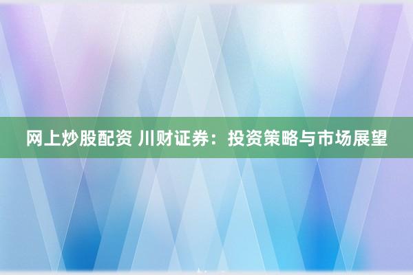 网上炒股配资 川财证券：投资策略与市场展望