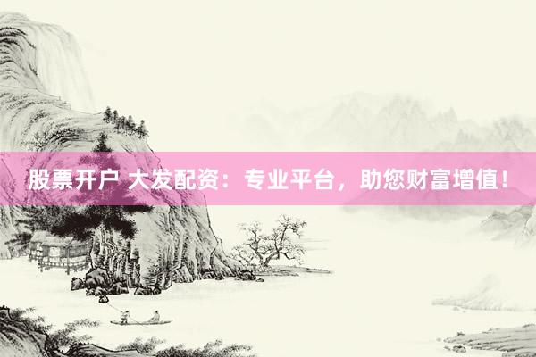 股票开户 大发配资：专业平台，助您财富增值！