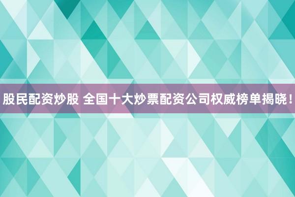 股民配资炒股 全国十大炒票配资公司权威榜单揭晓！