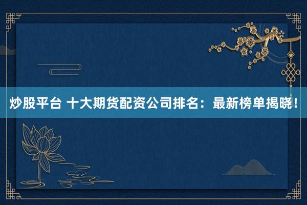 炒股平台 十大期货配资公司排名：最新榜单揭晓！