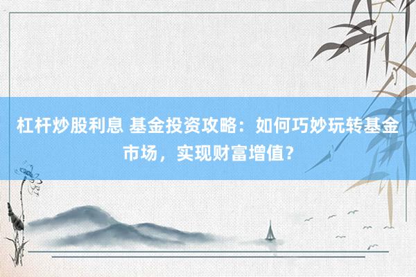 杠杆炒股利息 基金投资攻略：如何巧妙玩转基金市场，实现财富增值？