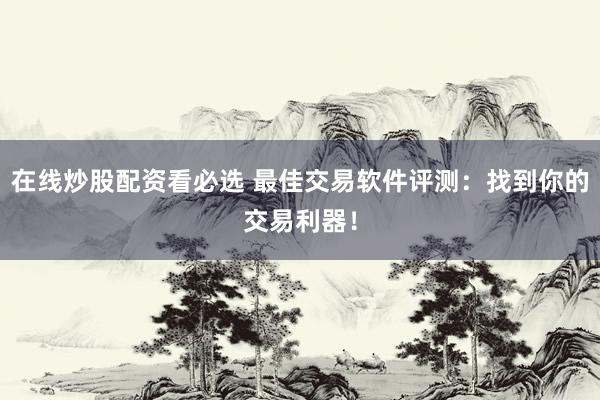 在线炒股配资看必选 最佳交易软件评测：找到你的交易利器！