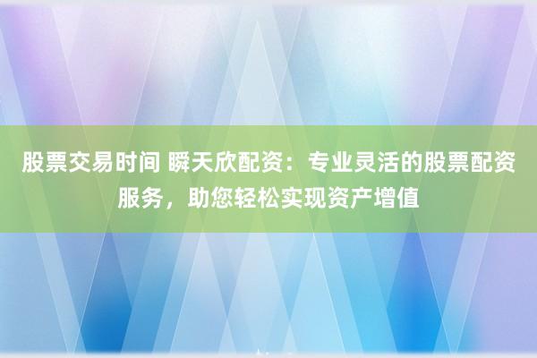 股票交易时间 瞬天欣配资：专业灵活的股票配资服务，助您轻松实现资产增值